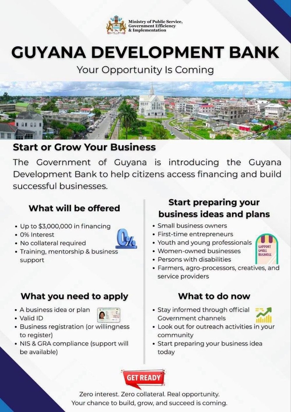 Official Guyana Development Bank flyer from the Ministry of Public Service — 'Your Opportunity Is Coming'. What will be offered: up to $3,000,000 in financing, 0% interest, no collateral required, training, mentorship & business support. Who it's for: small business owners, first-time entrepreneurs, youth and young professionals, women-owned businesses, persons with disabilities, farmers, agro-processors, creatives and service providers. What you need to apply: a business idea or plan, valid ID, business registration (or willingness to register), NIS & GRA compliance (support available). What to do now: stay informed through official Government channels, look out for outreach activities in your community, and start preparing your business idea today.